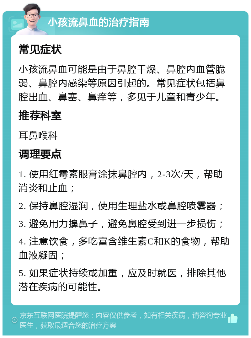 小孩流鼻血的治疗指南 常见症状 小孩流鼻血可能是由于鼻腔干燥、鼻腔内血管脆弱、鼻腔内感染等原因引起的。常见症状包括鼻腔出血、鼻塞、鼻痒等，多见于儿童和青少年。 推荐科室 耳鼻喉科 调理要点 1. 使用红霉素眼膏涂抹鼻腔内，2-3次/天，帮助消炎和止血； 2. 保持鼻腔湿润，使用生理盐水或鼻腔喷雾器； 3. 避免用力擤鼻子，避免鼻腔受到进一步损伤； 4. 注意饮食，多吃富含维生素C和K的食物，帮助血液凝固； 5. 如果症状持续或加重，应及时就医，排除其他潜在疾病的可能性。