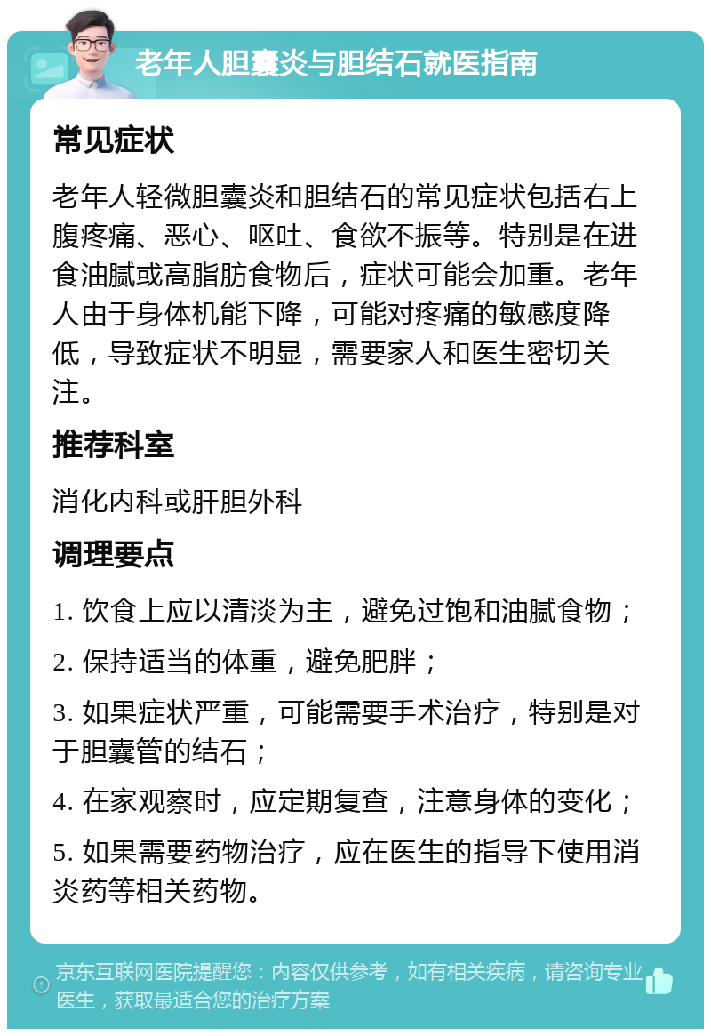 老年人胆囊炎与胆结石就医指南 常见症状 老年人轻微胆囊炎和胆结石的常见症状包括右上腹疼痛、恶心、呕吐、食欲不振等。特别是在进食油腻或高脂肪食物后，症状可能会加重。老年人由于身体机能下降，可能对疼痛的敏感度降低，导致症状不明显，需要家人和医生密切关注。 推荐科室 消化内科或肝胆外科 调理要点 1. 饮食上应以清淡为主，避免过饱和油腻食物； 2. 保持适当的体重，避免肥胖； 3. 如果症状严重，可能需要手术治疗，特别是对于胆囊管的结石； 4. 在家观察时，应定期复查，注意身体的变化； 5. 如果需要药物治疗，应在医生的指导下使用消炎药等相关药物。