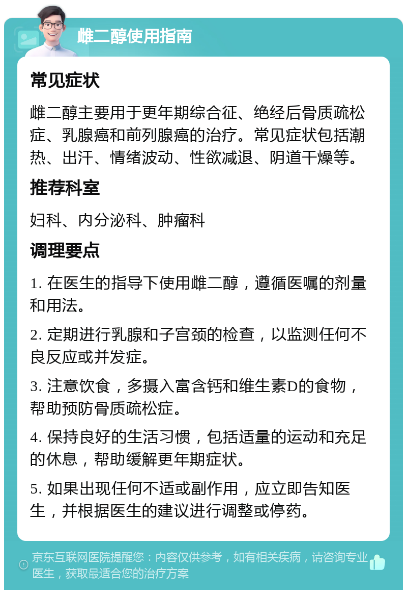 雌二醇使用指南 常见症状 雌二醇主要用于更年期综合征、绝经后骨质疏松症、乳腺癌和前列腺癌的治疗。常见症状包括潮热、出汗、情绪波动、性欲减退、阴道干燥等。 推荐科室 妇科、内分泌科、肿瘤科 调理要点 1. 在医生的指导下使用雌二醇，遵循医嘱的剂量和用法。 2. 定期进行乳腺和子宫颈的检查，以监测任何不良反应或并发症。 3. 注意饮食，多摄入富含钙和维生素D的食物，帮助预防骨质疏松症。 4. 保持良好的生活习惯，包括适量的运动和充足的休息，帮助缓解更年期症状。 5. 如果出现任何不适或副作用，应立即告知医生，并根据医生的建议进行调整或停药。