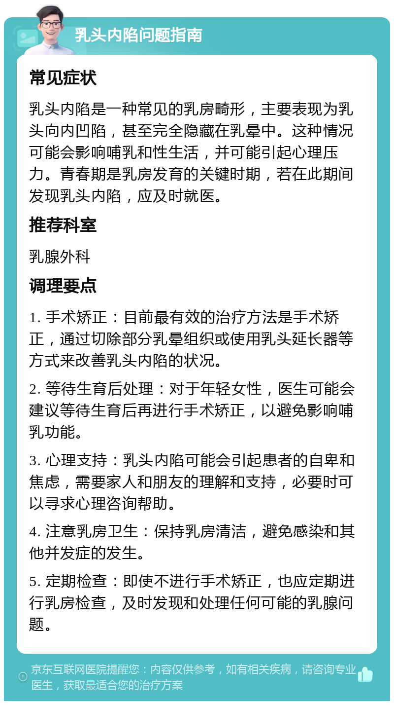 乳头内陷问题指南 常见症状 乳头内陷是一种常见的乳房畸形，主要表现为乳头向内凹陷，甚至完全隐藏在乳晕中。这种情况可能会影响哺乳和性生活，并可能引起心理压力。青春期是乳房发育的关键时期，若在此期间发现乳头内陷，应及时就医。 推荐科室 乳腺外科 调理要点 1. 手术矫正：目前最有效的治疗方法是手术矫正，通过切除部分乳晕组织或使用乳头延长器等方式来改善乳头内陷的状况。 2. 等待生育后处理：对于年轻女性，医生可能会建议等待生育后再进行手术矫正，以避免影响哺乳功能。 3. 心理支持：乳头内陷可能会引起患者的自卑和焦虑，需要家人和朋友的理解和支持，必要时可以寻求心理咨询帮助。 4. 注意乳房卫生：保持乳房清洁，避免感染和其他并发症的发生。 5. 定期检查：即使不进行手术矫正，也应定期进行乳房检查，及时发现和处理任何可能的乳腺问题。