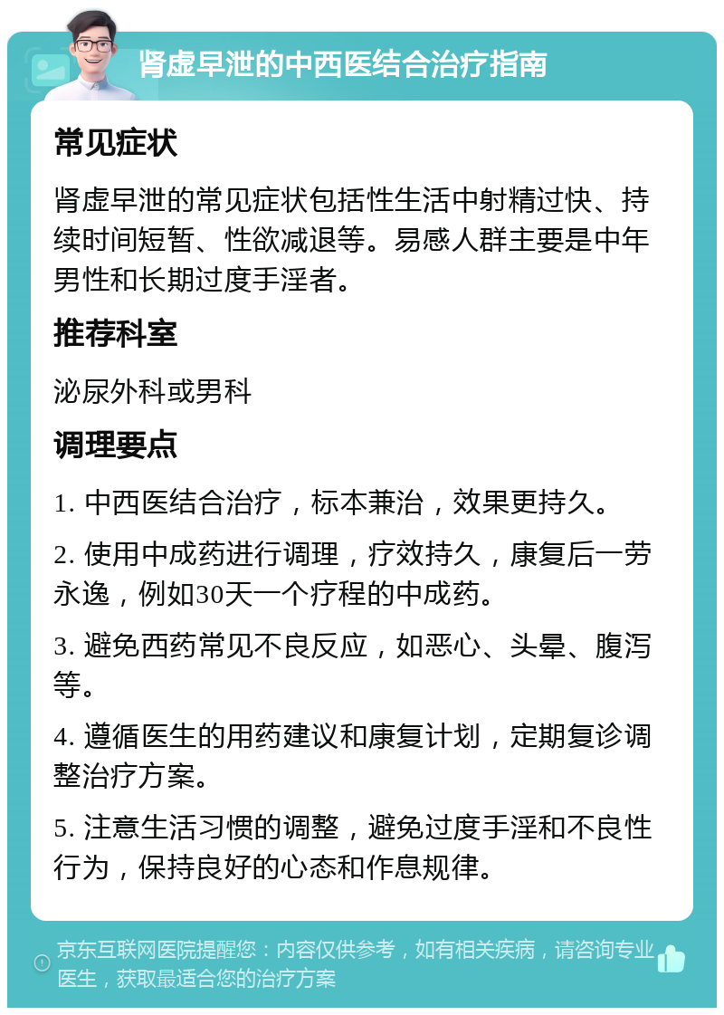 肾虚早泄的中西医结合治疗指南 常见症状 肾虚早泄的常见症状包括性生活中射精过快、持续时间短暂、性欲减退等。易感人群主要是中年男性和长期过度手淫者。 推荐科室 泌尿外科或男科 调理要点 1. 中西医结合治疗，标本兼治，效果更持久。 2. 使用中成药进行调理，疗效持久，康复后一劳永逸，例如30天一个疗程的中成药。 3. 避免西药常见不良反应，如恶心、头晕、腹泻等。 4. 遵循医生的用药建议和康复计划，定期复诊调整治疗方案。 5. 注意生活习惯的调整，避免过度手淫和不良性行为，保持良好的心态和作息规律。