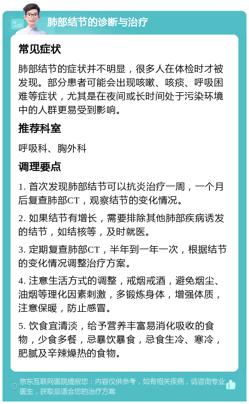 肺部结节的诊断与治疗 常见症状 肺部结节的症状并不明显，很多人在体检时才被发现。部分患者可能会出现咳嗽、咳痰、呼吸困难等症状，尤其是在夜间或长时间处于污染环境中的人群更易受到影响。 推荐科室 呼吸科、胸外科 调理要点 1. 首次发现肺部结节可以抗炎治疗一周，一个月后复查肺部CT，观察结节的变化情况。 2. 如果结节有增长，需要排除其他肺部疾病诱发的结节，如结核等，及时就医。 3. 定期复查肺部CT，半年到一年一次，根据结节的变化情况调整治疗方案。 4. 注意生活方式的调整，戒烟戒酒，避免烟尘、油烟等理化因素刺激，多锻炼身体，增强体质，注意保暖，防止感冒。 5. 饮食宜清淡，给予营养丰富易消化吸收的食物，少食多餐，忌暴饮暴食，忌食生冷、寒冷，肥腻及辛辣燥热的食物。