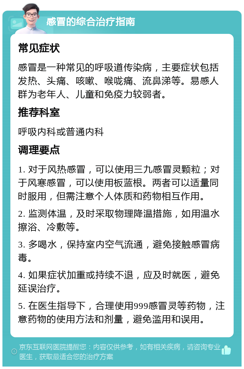 感冒的综合治疗指南 常见症状 感冒是一种常见的呼吸道传染病，主要症状包括发热、头痛、咳嗽、喉咙痛、流鼻涕等。易感人群为老年人、儿童和免疫力较弱者。 推荐科室 呼吸内科或普通内科 调理要点 1. 对于风热感冒，可以使用三九感冒灵颗粒；对于风寒感冒，可以使用板蓝根。两者可以适量同时服用，但需注意个人体质和药物相互作用。 2. 监测体温，及时采取物理降温措施，如用温水擦浴、冷敷等。 3. 多喝水，保持室内空气流通，避免接触感冒病毒。 4. 如果症状加重或持续不退，应及时就医，避免延误治疗。 5. 在医生指导下，合理使用999感冒灵等药物，注意药物的使用方法和剂量，避免滥用和误用。