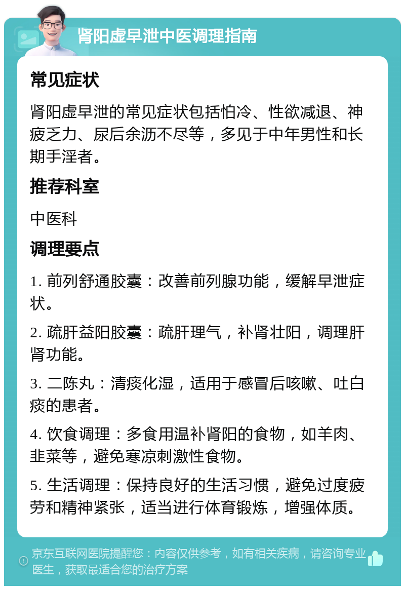 肾阳虚早泄中医调理指南 常见症状 肾阳虚早泄的常见症状包括怕冷、性欲减退、神疲乏力、尿后余沥不尽等，多见于中年男性和长期手淫者。 推荐科室 中医科 调理要点 1. 前列舒通胶囊：改善前列腺功能，缓解早泄症状。 2. 疏肝益阳胶囊：疏肝理气，补肾壮阳，调理肝肾功能。 3. 二陈丸：清痰化湿，适用于感冒后咳嗽、吐白痰的患者。 4. 饮食调理：多食用温补肾阳的食物，如羊肉、韭菜等，避免寒凉刺激性食物。 5. 生活调理：保持良好的生活习惯，避免过度疲劳和精神紧张，适当进行体育锻炼，增强体质。