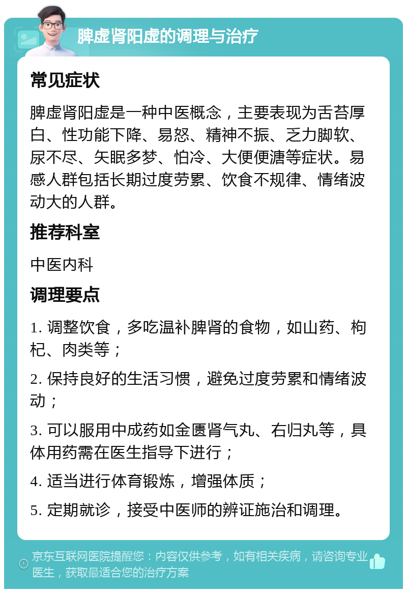 脾虚肾阳虚的调理与治疗 常见症状 脾虚肾阳虚是一种中医概念，主要表现为舌苔厚白、性功能下降、易怒、精神不振、乏力脚软、尿不尽、矢眠多梦、怕冷、大便便溏等症状。易感人群包括长期过度劳累、饮食不规律、情绪波动大的人群。 推荐科室 中医内科 调理要点 1. 调整饮食，多吃温补脾肾的食物，如山药、枸杞、肉类等； 2. 保持良好的生活习惯，避免过度劳累和情绪波动； 3. 可以服用中成药如金匮肾气丸、右归丸等，具体用药需在医生指导下进行； 4. 适当进行体育锻炼，增强体质； 5. 定期就诊，接受中医师的辨证施治和调理。