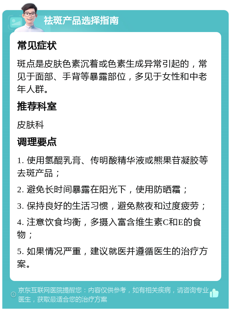 祛斑产品选择指南 常见症状 斑点是皮肤色素沉着或色素生成异常引起的，常见于面部、手背等暴露部位，多见于女性和中老年人群。 推荐科室 皮肤科 调理要点 1. 使用氢醌乳膏、传明酸精华液或熊果苷凝胶等去斑产品； 2. 避免长时间暴露在阳光下，使用防晒霜； 3. 保持良好的生活习惯，避免熬夜和过度疲劳； 4. 注意饮食均衡，多摄入富含维生素C和E的食物； 5. 如果情况严重，建议就医并遵循医生的治疗方案。