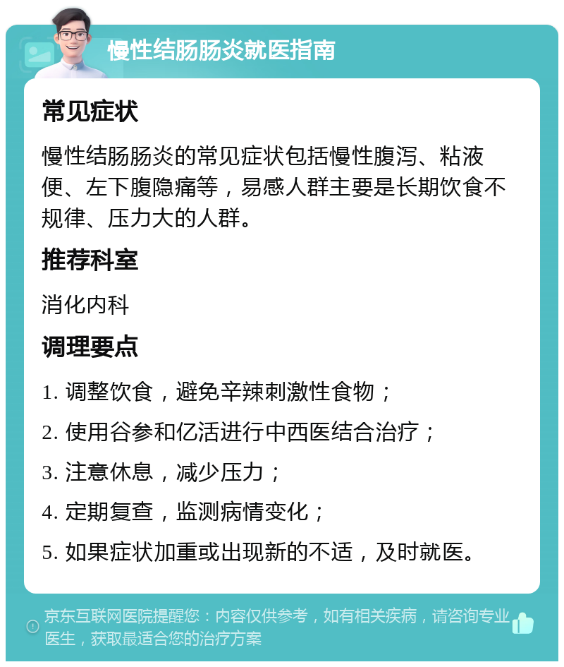 慢性结肠肠炎就医指南 常见症状 慢性结肠肠炎的常见症状包括慢性腹泻、粘液便、左下腹隐痛等，易感人群主要是长期饮食不规律、压力大的人群。 推荐科室 消化内科 调理要点 1. 调整饮食，避免辛辣刺激性食物； 2. 使用谷参和亿活进行中西医结合治疗； 3. 注意休息，减少压力； 4. 定期复查，监测病情变化； 5. 如果症状加重或出现新的不适，及时就医。