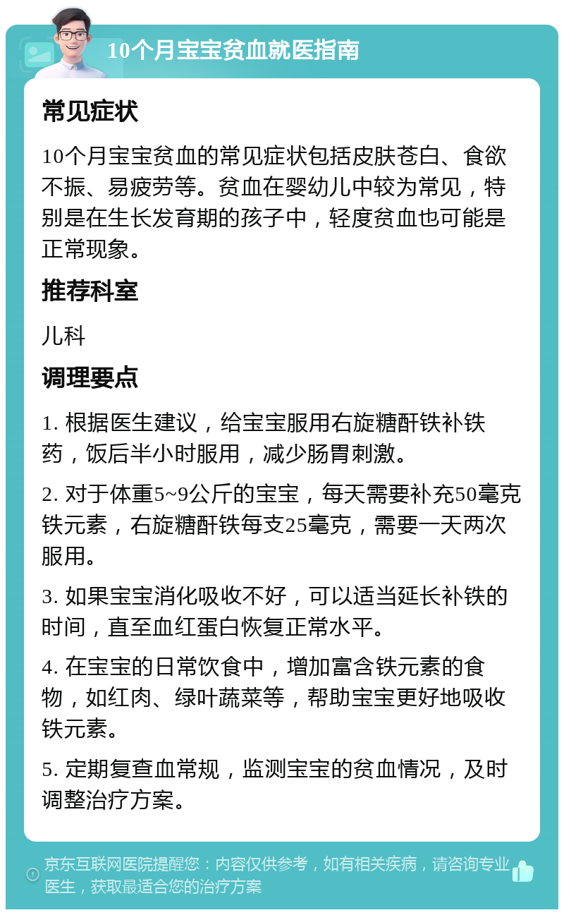 10个月宝宝贫血就医指南 常见症状 10个月宝宝贫血的常见症状包括皮肤苍白、食欲不振、易疲劳等。贫血在婴幼儿中较为常见，特别是在生长发育期的孩子中，轻度贫血也可能是正常现象。 推荐科室 儿科 调理要点 1. 根据医生建议，给宝宝服用右旋糖酐铁补铁药，饭后半小时服用，减少肠胃刺激。 2. 对于体重5~9公斤的宝宝，每天需要补充50毫克铁元素，右旋糖酐铁每支25毫克，需要一天两次服用。 3. 如果宝宝消化吸收不好，可以适当延长补铁的时间，直至血红蛋白恢复正常水平。 4. 在宝宝的日常饮食中，增加富含铁元素的食物，如红肉、绿叶蔬菜等，帮助宝宝更好地吸收铁元素。 5. 定期复查血常规，监测宝宝的贫血情况，及时调整治疗方案。