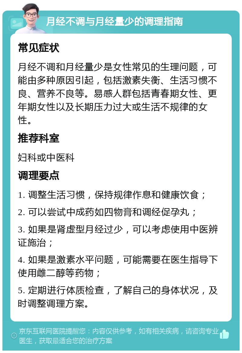 月经不调与月经量少的调理指南 常见症状 月经不调和月经量少是女性常见的生理问题，可能由多种原因引起，包括激素失衡、生活习惯不良、营养不良等。易感人群包括青春期女性、更年期女性以及长期压力过大或生活不规律的女性。 推荐科室 妇科或中医科 调理要点 1. 调整生活习惯，保持规律作息和健康饮食； 2. 可以尝试中成药如四物膏和调经促孕丸； 3. 如果是肾虚型月经过少，可以考虑使用中医辨证施治； 4. 如果是激素水平问题，可能需要在医生指导下使用雌二醇等药物； 5. 定期进行体质检查，了解自己的身体状况，及时调整调理方案。