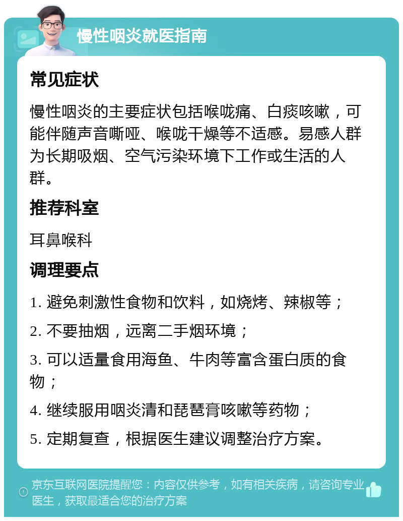 慢性咽炎就医指南 常见症状 慢性咽炎的主要症状包括喉咙痛、白痰咳嗽，可能伴随声音嘶哑、喉咙干燥等不适感。易感人群为长期吸烟、空气污染环境下工作或生活的人群。 推荐科室 耳鼻喉科 调理要点 1. 避免刺激性食物和饮料，如烧烤、辣椒等； 2. 不要抽烟，远离二手烟环境； 3. 可以适量食用海鱼、牛肉等富含蛋白质的食物； 4. 继续服用咽炎清和琵琶膏咳嗽等药物； 5. 定期复查，根据医生建议调整治疗方案。