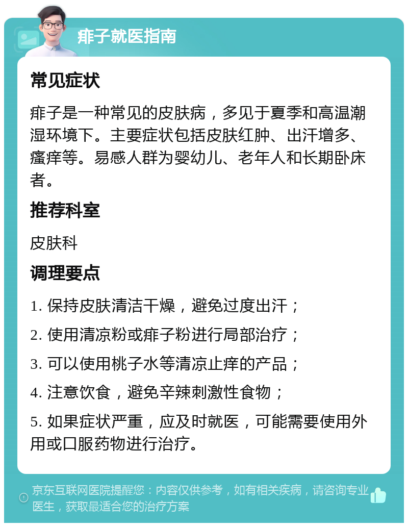 痱子就医指南 常见症状 痱子是一种常见的皮肤病，多见于夏季和高温潮湿环境下。主要症状包括皮肤红肿、出汗增多、瘙痒等。易感人群为婴幼儿、老年人和长期卧床者。 推荐科室 皮肤科 调理要点 1. 保持皮肤清洁干燥，避免过度出汗； 2. 使用清凉粉或痱子粉进行局部治疗； 3. 可以使用桃子水等清凉止痒的产品； 4. 注意饮食，避免辛辣刺激性食物； 5. 如果症状严重，应及时就医，可能需要使用外用或口服药物进行治疗。