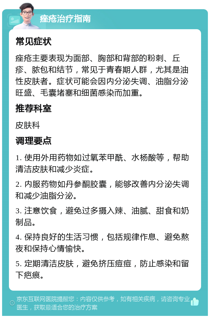 痤疮治疗指南 常见症状 痤疮主要表现为面部、胸部和背部的粉刺、丘疹、脓包和结节，常见于青春期人群，尤其是油性皮肤者。症状可能会因内分泌失调、油脂分泌旺盛、毛囊堵塞和细菌感染而加重。 推荐科室 皮肤科 调理要点 1. 使用外用药物如过氧苯甲酰、水杨酸等，帮助清洁皮肤和减少炎症。 2. 内服药物如丹参酮胶囊，能够改善内分泌失调和减少油脂分泌。 3. 注意饮食，避免过多摄入辣、油腻、甜食和奶制品。 4. 保持良好的生活习惯，包括规律作息、避免熬夜和保持心情愉快。 5. 定期清洁皮肤，避免挤压痘痘，防止感染和留下疤痕。