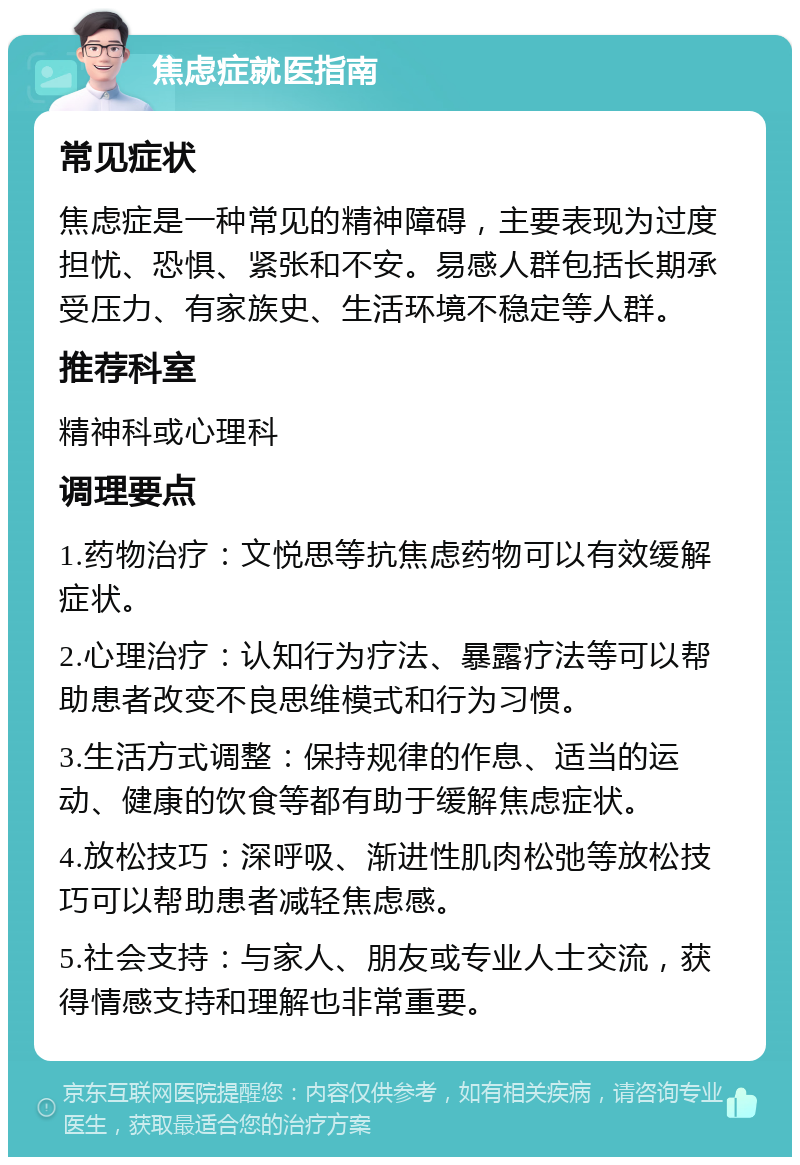 焦虑症就医指南 常见症状 焦虑症是一种常见的精神障碍，主要表现为过度担忧、恐惧、紧张和不安。易感人群包括长期承受压力、有家族史、生活环境不稳定等人群。 推荐科室 精神科或心理科 调理要点 1.药物治疗：文悦思等抗焦虑药物可以有效缓解症状。 2.心理治疗：认知行为疗法、暴露疗法等可以帮助患者改变不良思维模式和行为习惯。 3.生活方式调整：保持规律的作息、适当的运动、健康的饮食等都有助于缓解焦虑症状。 4.放松技巧：深呼吸、渐进性肌肉松弛等放松技巧可以帮助患者减轻焦虑感。 5.社会支持：与家人、朋友或专业人士交流，获得情感支持和理解也非常重要。