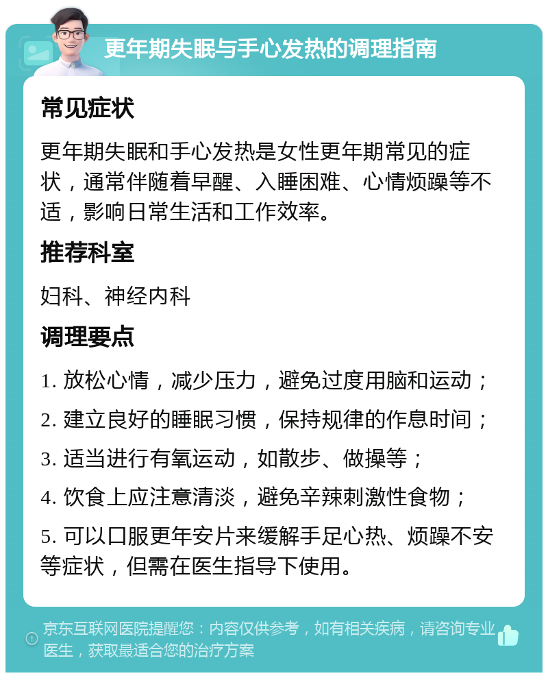 更年期失眠与手心发热的调理指南 常见症状 更年期失眠和手心发热是女性更年期常见的症状，通常伴随着早醒、入睡困难、心情烦躁等不适，影响日常生活和工作效率。 推荐科室 妇科、神经内科 调理要点 1. 放松心情，减少压力，避免过度用脑和运动； 2. 建立良好的睡眠习惯，保持规律的作息时间； 3. 适当进行有氧运动，如散步、做操等； 4. 饮食上应注意清淡，避免辛辣刺激性食物； 5. 可以口服更年安片来缓解手足心热、烦躁不安等症状，但需在医生指导下使用。