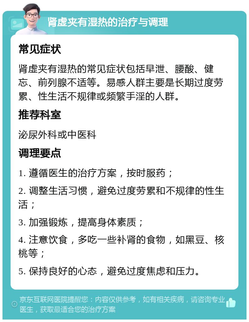 肾虚夹有湿热的治疗与调理 常见症状 肾虚夹有湿热的常见症状包括早泄、腰酸、健忘、前列腺不适等。易感人群主要是长期过度劳累、性生活不规律或频繁手淫的人群。 推荐科室 泌尿外科或中医科 调理要点 1. 遵循医生的治疗方案，按时服药； 2. 调整生活习惯，避免过度劳累和不规律的性生活； 3. 加强锻炼，提高身体素质； 4. 注意饮食，多吃一些补肾的食物，如黑豆、核桃等； 5. 保持良好的心态，避免过度焦虑和压力。