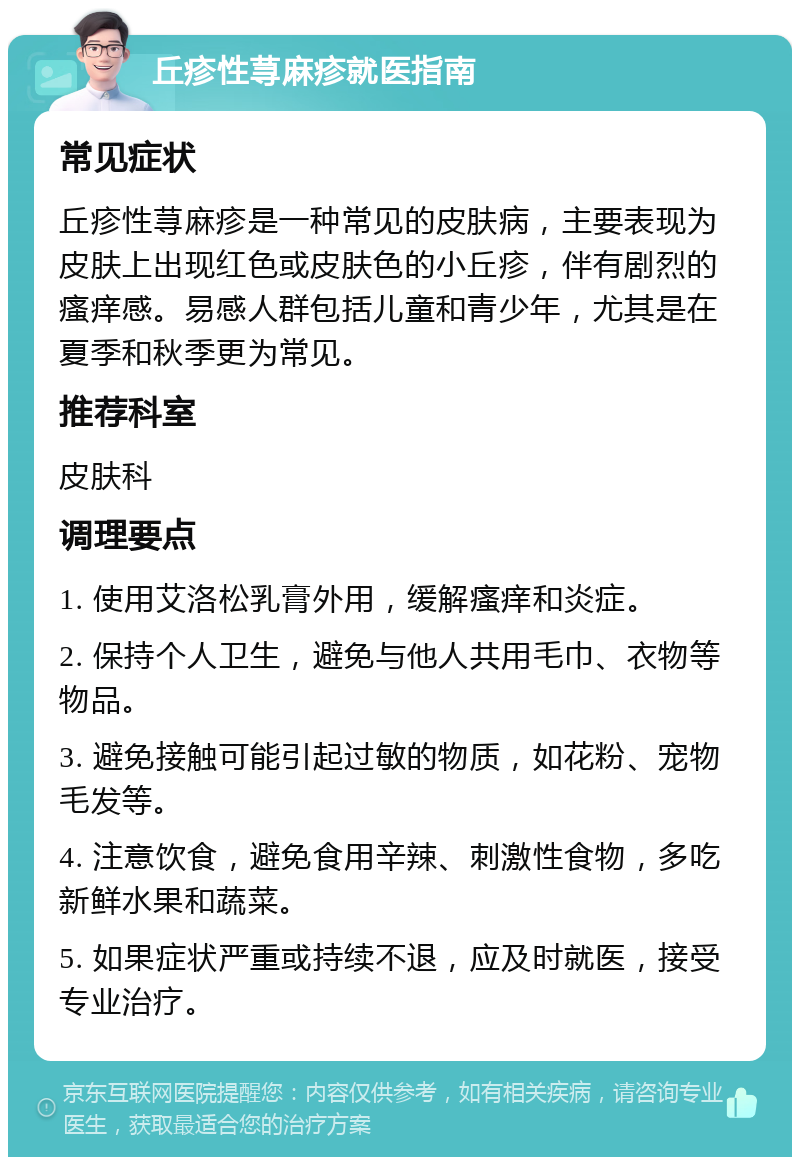 丘疹性荨麻疹就医指南 常见症状 丘疹性荨麻疹是一种常见的皮肤病，主要表现为皮肤上出现红色或皮肤色的小丘疹，伴有剧烈的瘙痒感。易感人群包括儿童和青少年，尤其是在夏季和秋季更为常见。 推荐科室 皮肤科 调理要点 1. 使用艾洛松乳膏外用，缓解瘙痒和炎症。 2. 保持个人卫生，避免与他人共用毛巾、衣物等物品。 3. 避免接触可能引起过敏的物质，如花粉、宠物毛发等。 4. 注意饮食，避免食用辛辣、刺激性食物，多吃新鲜水果和蔬菜。 5. 如果症状严重或持续不退，应及时就医，接受专业治疗。