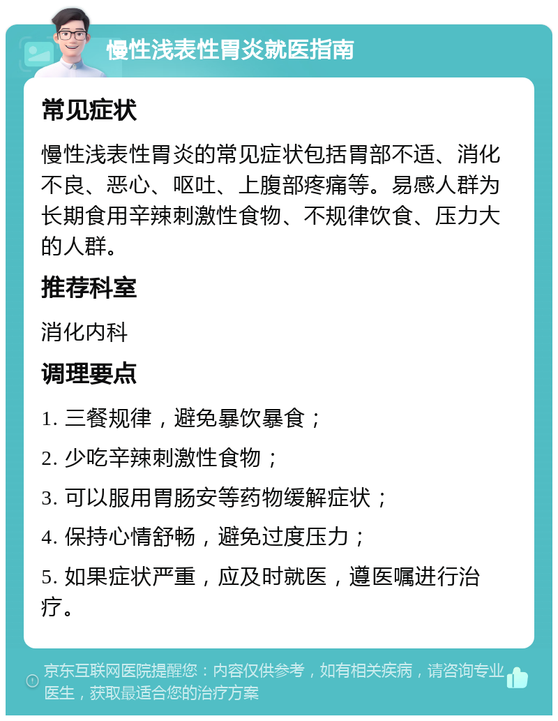 慢性浅表性胃炎就医指南 常见症状 慢性浅表性胃炎的常见症状包括胃部不适、消化不良、恶心、呕吐、上腹部疼痛等。易感人群为长期食用辛辣刺激性食物、不规律饮食、压力大的人群。 推荐科室 消化内科 调理要点 1. 三餐规律，避免暴饮暴食； 2. 少吃辛辣刺激性食物； 3. 可以服用胃肠安等药物缓解症状； 4. 保持心情舒畅，避免过度压力； 5. 如果症状严重，应及时就医，遵医嘱进行治疗。