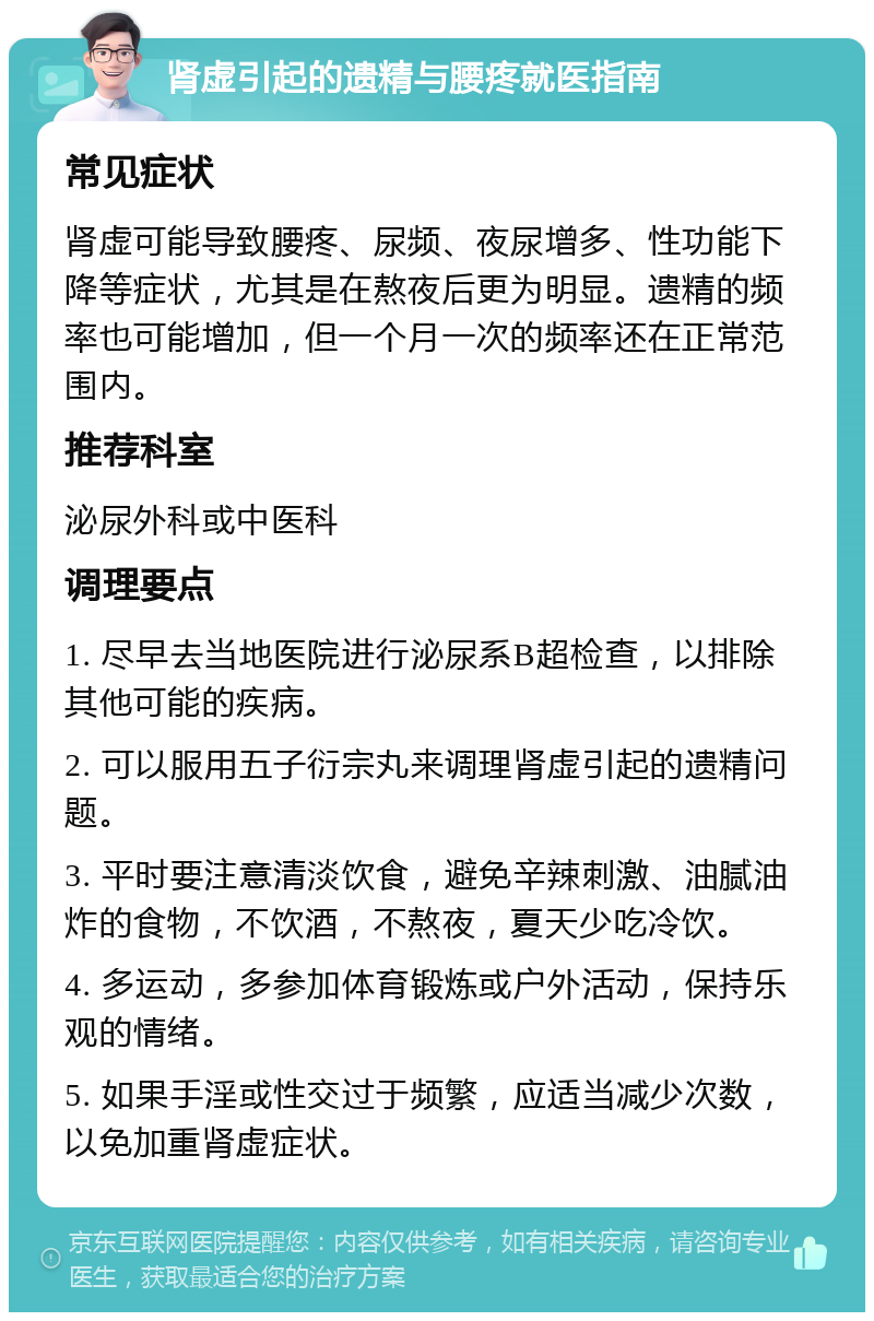 肾虚引起的遗精与腰疼就医指南 常见症状 肾虚可能导致腰疼、尿频、夜尿增多、性功能下降等症状，尤其是在熬夜后更为明显。遗精的频率也可能增加，但一个月一次的频率还在正常范围内。 推荐科室 泌尿外科或中医科 调理要点 1. 尽早去当地医院进行泌尿系B超检查，以排除其他可能的疾病。 2. 可以服用五子衍宗丸来调理肾虚引起的遗精问题。 3. 平时要注意清淡饮食，避免辛辣刺激、油腻油炸的食物，不饮酒，不熬夜，夏天少吃冷饮。 4. 多运动，多参加体育锻炼或户外活动，保持乐观的情绪。 5. 如果手淫或性交过于频繁，应适当减少次数，以免加重肾虚症状。