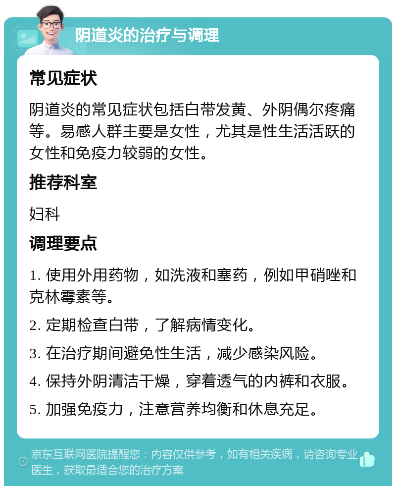 阴道炎的治疗与调理 常见症状 阴道炎的常见症状包括白带发黄、外阴偶尔疼痛等。易感人群主要是女性，尤其是性生活活跃的女性和免疫力较弱的女性。 推荐科室 妇科 调理要点 1. 使用外用药物，如洗液和塞药，例如甲硝唑和克林霉素等。 2. 定期检查白带，了解病情变化。 3. 在治疗期间避免性生活，减少感染风险。 4. 保持外阴清洁干燥，穿着透气的内裤和衣服。 5. 加强免疫力，注意营养均衡和休息充足。