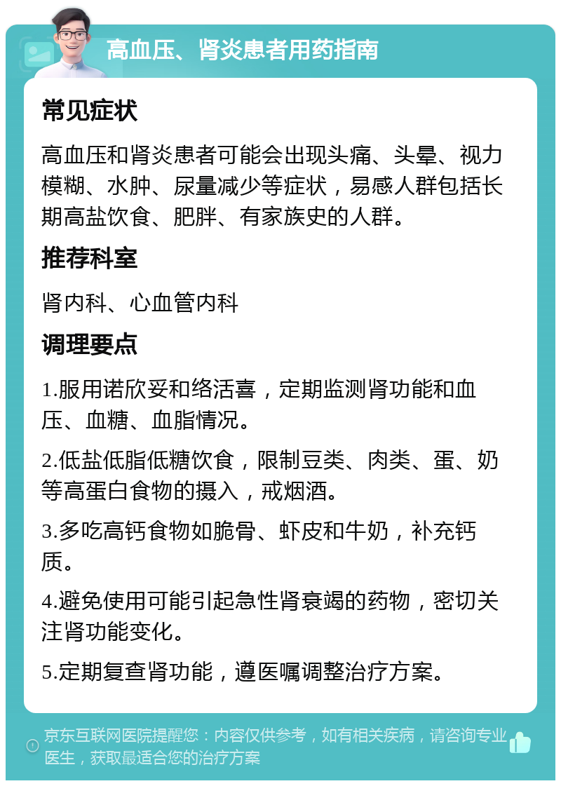 高血压、肾炎患者用药指南 常见症状 高血压和肾炎患者可能会出现头痛、头晕、视力模糊、水肿、尿量减少等症状，易感人群包括长期高盐饮食、肥胖、有家族史的人群。 推荐科室 肾内科、心血管内科 调理要点 1.服用诺欣妥和络活喜，定期监测肾功能和血压、血糖、血脂情况。 2.低盐低脂低糖饮食，限制豆类、肉类、蛋、奶等高蛋白食物的摄入，戒烟酒。 3.多吃高钙食物如脆骨、虾皮和牛奶，补充钙质。 4.避免使用可能引起急性肾衰竭的药物，密切关注肾功能变化。 5.定期复查肾功能，遵医嘱调整治疗方案。