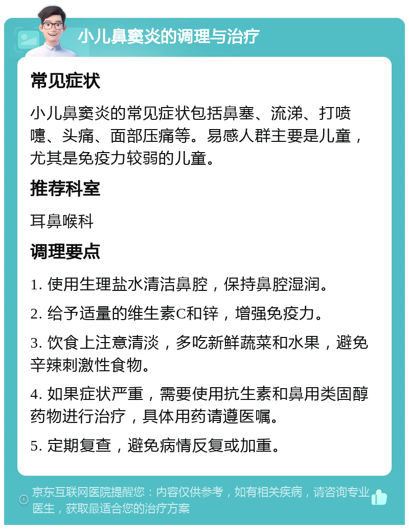 小儿鼻窦炎的调理与治疗 常见症状 小儿鼻窦炎的常见症状包括鼻塞、流涕、打喷嚏、头痛、面部压痛等。易感人群主要是儿童，尤其是免疫力较弱的儿童。 推荐科室 耳鼻喉科 调理要点 1. 使用生理盐水清洁鼻腔，保持鼻腔湿润。 2. 给予适量的维生素C和锌，增强免疫力。 3. 饮食上注意清淡，多吃新鲜蔬菜和水果，避免辛辣刺激性食物。 4. 如果症状严重，需要使用抗生素和鼻用类固醇药物进行治疗，具体用药请遵医嘱。 5. 定期复查，避免病情反复或加重。