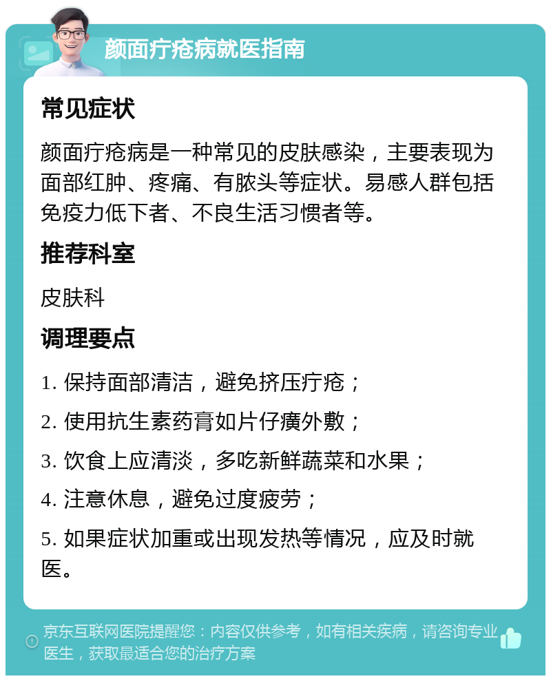 颜面疔疮病就医指南 常见症状 颜面疔疮病是一种常见的皮肤感染，主要表现为面部红肿、疼痛、有脓头等症状。易感人群包括免疫力低下者、不良生活习惯者等。 推荐科室 皮肤科 调理要点 1. 保持面部清洁，避免挤压疔疮； 2. 使用抗生素药膏如片仔癀外敷； 3. 饮食上应清淡，多吃新鲜蔬菜和水果； 4. 注意休息，避免过度疲劳； 5. 如果症状加重或出现发热等情况，应及时就医。