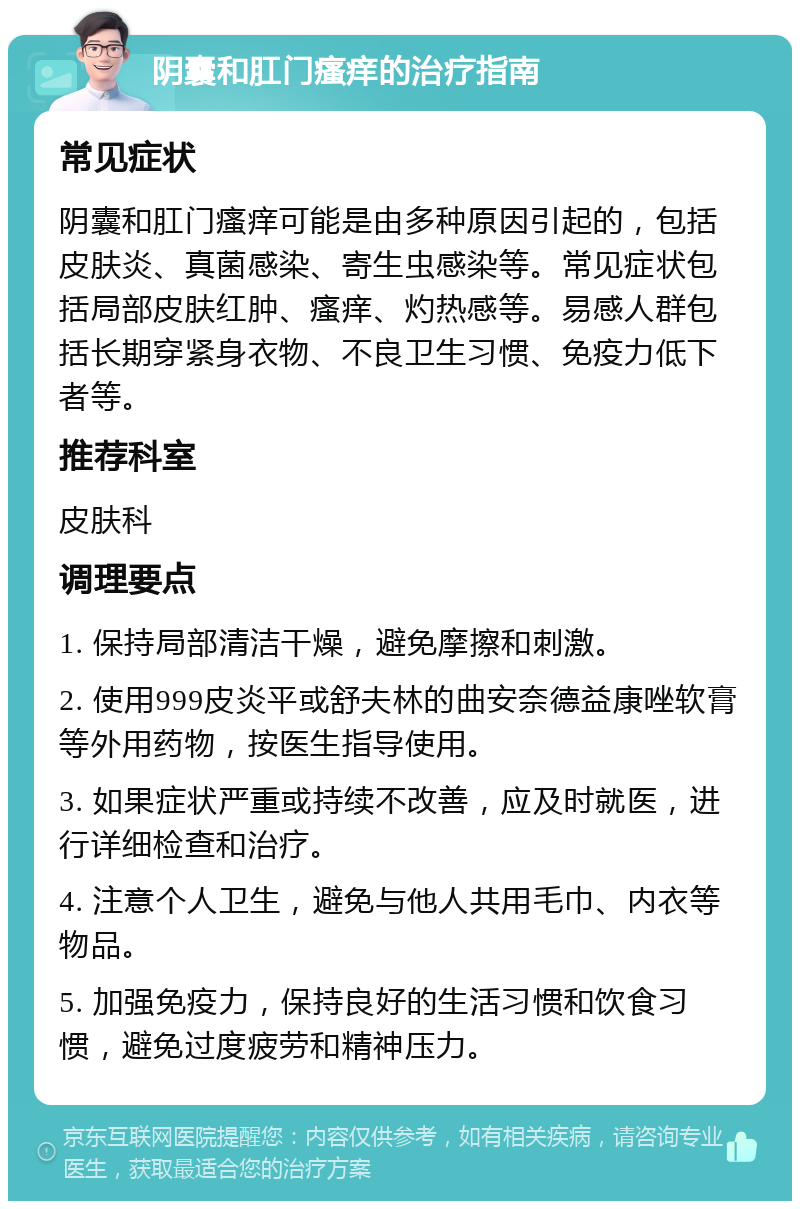 阴囊和肛门瘙痒的治疗指南 常见症状 阴囊和肛门瘙痒可能是由多种原因引起的，包括皮肤炎、真菌感染、寄生虫感染等。常见症状包括局部皮肤红肿、瘙痒、灼热感等。易感人群包括长期穿紧身衣物、不良卫生习惯、免疫力低下者等。 推荐科室 皮肤科 调理要点 1. 保持局部清洁干燥，避免摩擦和刺激。 2. 使用999皮炎平或舒夫林的曲安奈德益康唑软膏等外用药物，按医生指导使用。 3. 如果症状严重或持续不改善，应及时就医，进行详细检查和治疗。 4. 注意个人卫生，避免与他人共用毛巾、内衣等物品。 5. 加强免疫力，保持良好的生活习惯和饮食习惯，避免过度疲劳和精神压力。