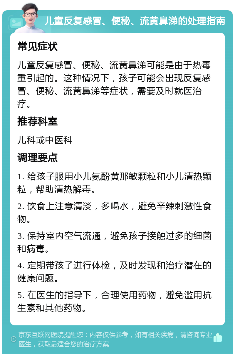 儿童反复感冒、便秘、流黄鼻涕的处理指南 常见症状 儿童反复感冒、便秘、流黄鼻涕可能是由于热毒重引起的。这种情况下，孩子可能会出现反复感冒、便秘、流黄鼻涕等症状，需要及时就医治疗。 推荐科室 儿科或中医科 调理要点 1. 给孩子服用小儿氨酚黄那敏颗粒和小儿清热颗粒，帮助清热解毒。 2. 饮食上注意清淡，多喝水，避免辛辣刺激性食物。 3. 保持室内空气流通，避免孩子接触过多的细菌和病毒。 4. 定期带孩子进行体检，及时发现和治疗潜在的健康问题。 5. 在医生的指导下，合理使用药物，避免滥用抗生素和其他药物。