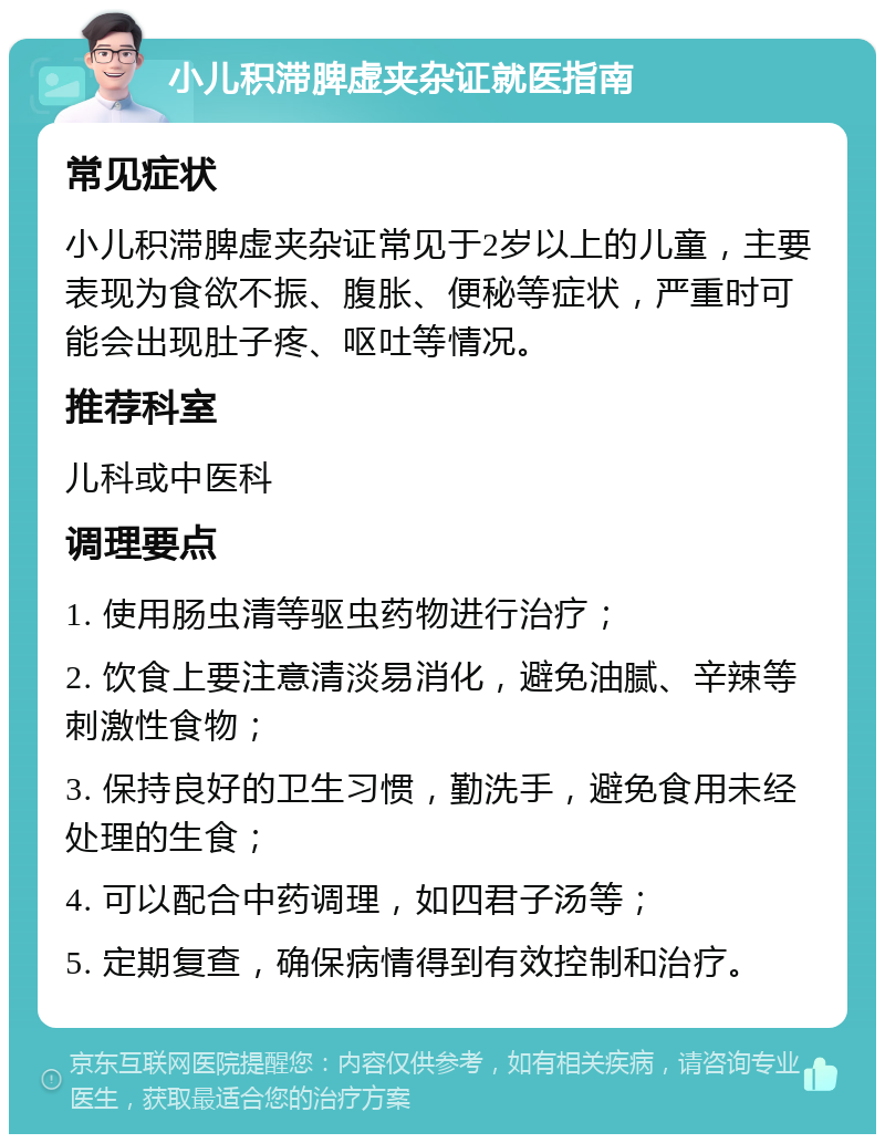 小儿积滞脾虚夹杂证就医指南 常见症状 小儿积滞脾虚夹杂证常见于2岁以上的儿童，主要表现为食欲不振、腹胀、便秘等症状，严重时可能会出现肚子疼、呕吐等情况。 推荐科室 儿科或中医科 调理要点 1. 使用肠虫清等驱虫药物进行治疗； 2. 饮食上要注意清淡易消化，避免油腻、辛辣等刺激性食物； 3. 保持良好的卫生习惯，勤洗手，避免食用未经处理的生食； 4. 可以配合中药调理，如四君子汤等； 5. 定期复查，确保病情得到有效控制和治疗。