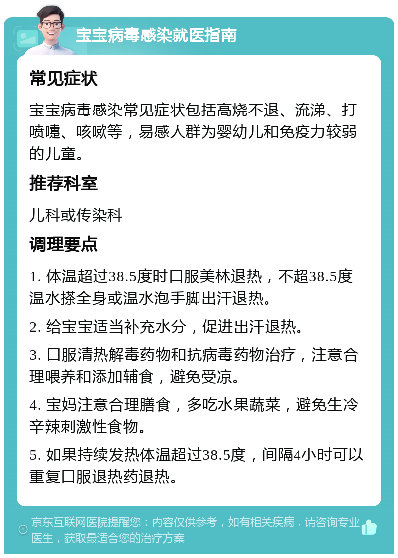 宝宝病毒感染就医指南 常见症状 宝宝病毒感染常见症状包括高烧不退、流涕、打喷嚏、咳嗽等，易感人群为婴幼儿和免疫力较弱的儿童。 推荐科室 儿科或传染科 调理要点 1. 体温超过38.5度时口服美林退热，不超38.5度温水搽全身或温水泡手脚出汗退热。 2. 给宝宝适当补充水分，促进出汗退热。 3. 口服清热解毒药物和抗病毒药物治疗，注意合理喂养和添加辅食，避免受凉。 4. 宝妈注意合理膳食，多吃水果蔬菜，避免生冷辛辣刺激性食物。 5. 如果持续发热体温超过38.5度，间隔4小时可以重复口服退热药退热。