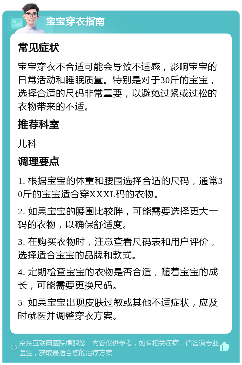 宝宝穿衣指南 常见症状 宝宝穿衣不合适可能会导致不适感，影响宝宝的日常活动和睡眠质量。特别是对于30斤的宝宝，选择合适的尺码非常重要，以避免过紧或过松的衣物带来的不适。 推荐科室 儿科 调理要点 1. 根据宝宝的体重和腰围选择合适的尺码，通常30斤的宝宝适合穿XXXL码的衣物。 2. 如果宝宝的腰围比较胖，可能需要选择更大一码的衣物，以确保舒适度。 3. 在购买衣物时，注意查看尺码表和用户评价，选择适合宝宝的品牌和款式。 4. 定期检查宝宝的衣物是否合适，随着宝宝的成长，可能需要更换尺码。 5. 如果宝宝出现皮肤过敏或其他不适症状，应及时就医并调整穿衣方案。