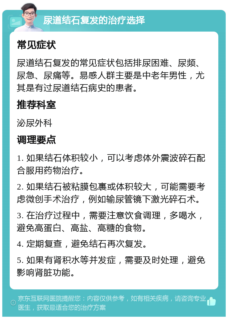 尿道结石复发的治疗选择 常见症状 尿道结石复发的常见症状包括排尿困难、尿频、尿急、尿痛等。易感人群主要是中老年男性，尤其是有过尿道结石病史的患者。 推荐科室 泌尿外科 调理要点 1. 如果结石体积较小，可以考虑体外震波碎石配合服用药物治疗。 2. 如果结石被粘膜包裹或体积较大，可能需要考虑微创手术治疗，例如输尿管镜下激光碎石术。 3. 在治疗过程中，需要注意饮食调理，多喝水，避免高蛋白、高盐、高糖的食物。 4. 定期复查，避免结石再次复发。 5. 如果有肾积水等并发症，需要及时处理，避免影响肾脏功能。