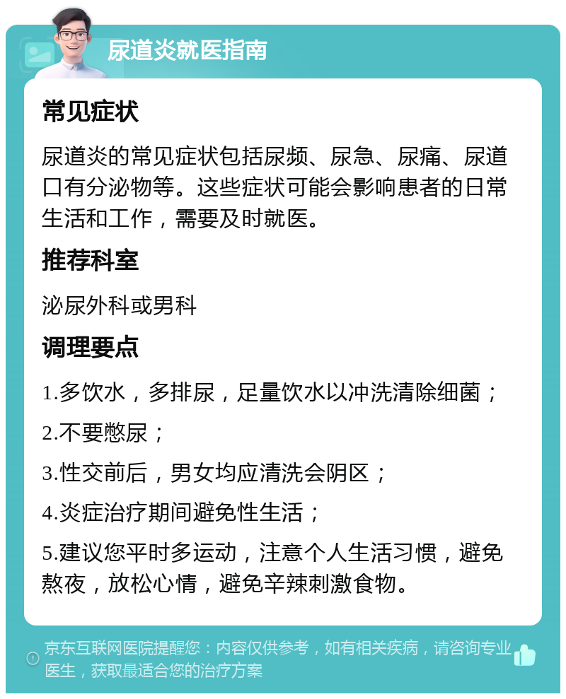 尿道炎就医指南 常见症状 尿道炎的常见症状包括尿频、尿急、尿痛、尿道口有分泌物等。这些症状可能会影响患者的日常生活和工作，需要及时就医。 推荐科室 泌尿外科或男科 调理要点 1.多饮水，多排尿，足量饮水以冲洗清除细菌； 2.不要憋尿； 3.性交前后，男女均应清洗会阴区； 4.炎症治疗期间避免性生活； 5.建议您平时多运动，注意个人生活习惯，避免熬夜，放松心情，避免辛辣刺激食物。