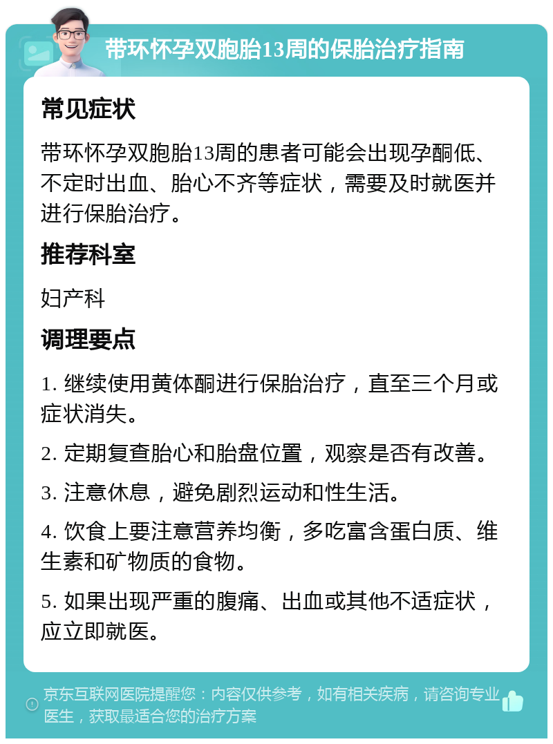 带环怀孕双胞胎13周的保胎治疗指南 常见症状 带环怀孕双胞胎13周的患者可能会出现孕酮低、不定时出血、胎心不齐等症状，需要及时就医并进行保胎治疗。 推荐科室 妇产科 调理要点 1. 继续使用黄体酮进行保胎治疗，直至三个月或症状消失。 2. 定期复查胎心和胎盘位置，观察是否有改善。 3. 注意休息，避免剧烈运动和性生活。 4. 饮食上要注意营养均衡，多吃富含蛋白质、维生素和矿物质的食物。 5. 如果出现严重的腹痛、出血或其他不适症状，应立即就医。