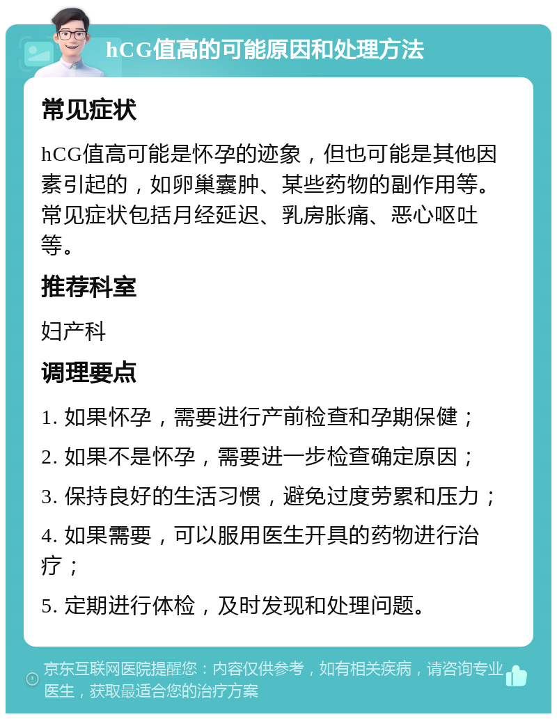 hCG值高的可能原因和处理方法 常见症状 hCG值高可能是怀孕的迹象，但也可能是其他因素引起的，如卵巢囊肿、某些药物的副作用等。常见症状包括月经延迟、乳房胀痛、恶心呕吐等。 推荐科室 妇产科 调理要点 1. 如果怀孕，需要进行产前检查和孕期保健； 2. 如果不是怀孕，需要进一步检查确定原因； 3. 保持良好的生活习惯，避免过度劳累和压力； 4. 如果需要，可以服用医生开具的药物进行治疗； 5. 定期进行体检，及时发现和处理问题。