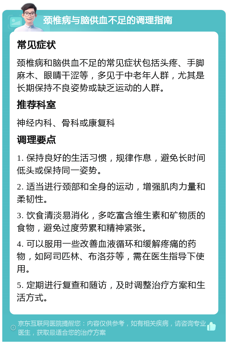 颈椎病与脑供血不足的调理指南 常见症状 颈椎病和脑供血不足的常见症状包括头疼、手脚麻木、眼睛干涩等，多见于中老年人群，尤其是长期保持不良姿势或缺乏运动的人群。 推荐科室 神经内科、骨科或康复科 调理要点 1. 保持良好的生活习惯，规律作息，避免长时间低头或保持同一姿势。 2. 适当进行颈部和全身的运动，增强肌肉力量和柔韧性。 3. 饮食清淡易消化，多吃富含维生素和矿物质的食物，避免过度劳累和精神紧张。 4. 可以服用一些改善血液循环和缓解疼痛的药物，如阿司匹林、布洛芬等，需在医生指导下使用。 5. 定期进行复查和随访，及时调整治疗方案和生活方式。