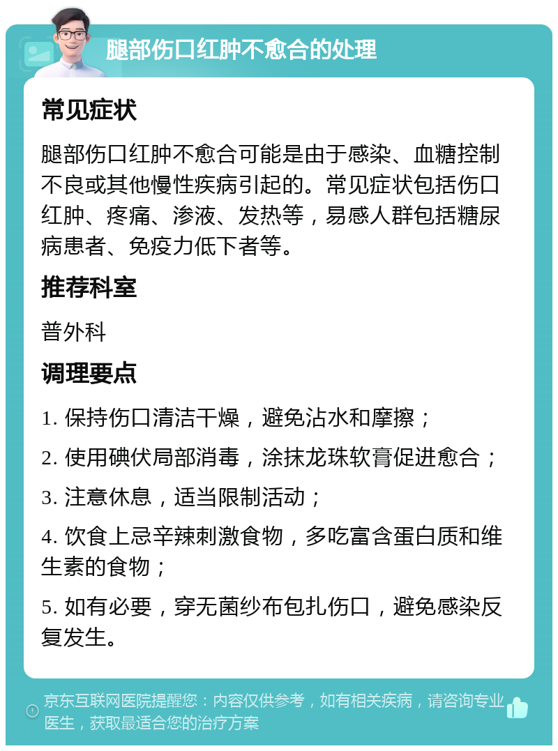 腿部伤口红肿不愈合的处理 常见症状 腿部伤口红肿不愈合可能是由于感染、血糖控制不良或其他慢性疾病引起的。常见症状包括伤口红肿、疼痛、渗液、发热等，易感人群包括糖尿病患者、免疫力低下者等。 推荐科室 普外科 调理要点 1. 保持伤口清洁干燥，避免沾水和摩擦； 2. 使用碘伏局部消毒，涂抹龙珠软膏促进愈合； 3. 注意休息，适当限制活动； 4. 饮食上忌辛辣刺激食物，多吃富含蛋白质和维生素的食物； 5. 如有必要，穿无菌纱布包扎伤口，避免感染反复发生。