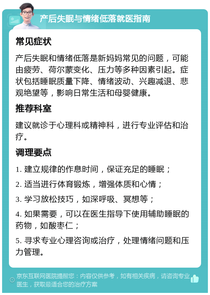 产后失眠与情绪低落就医指南 常见症状 产后失眠和情绪低落是新妈妈常见的问题，可能由疲劳、荷尔蒙变化、压力等多种因素引起。症状包括睡眠质量下降、情绪波动、兴趣减退、悲观绝望等，影响日常生活和母婴健康。 推荐科室 建议就诊于心理科或精神科，进行专业评估和治疗。 调理要点 1. 建立规律的作息时间，保证充足的睡眠； 2. 适当进行体育锻炼，增强体质和心情； 3. 学习放松技巧，如深呼吸、冥想等； 4. 如果需要，可以在医生指导下使用辅助睡眠的药物，如酸枣仁； 5. 寻求专业心理咨询或治疗，处理情绪问题和压力管理。