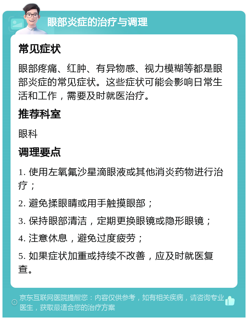 眼部炎症的治疗与调理 常见症状 眼部疼痛、红肿、有异物感、视力模糊等都是眼部炎症的常见症状。这些症状可能会影响日常生活和工作，需要及时就医治疗。 推荐科室 眼科 调理要点 1. 使用左氧氟沙星滴眼液或其他消炎药物进行治疗； 2. 避免揉眼睛或用手触摸眼部； 3. 保持眼部清洁，定期更换眼镜或隐形眼镜； 4. 注意休息，避免过度疲劳； 5. 如果症状加重或持续不改善，应及时就医复查。