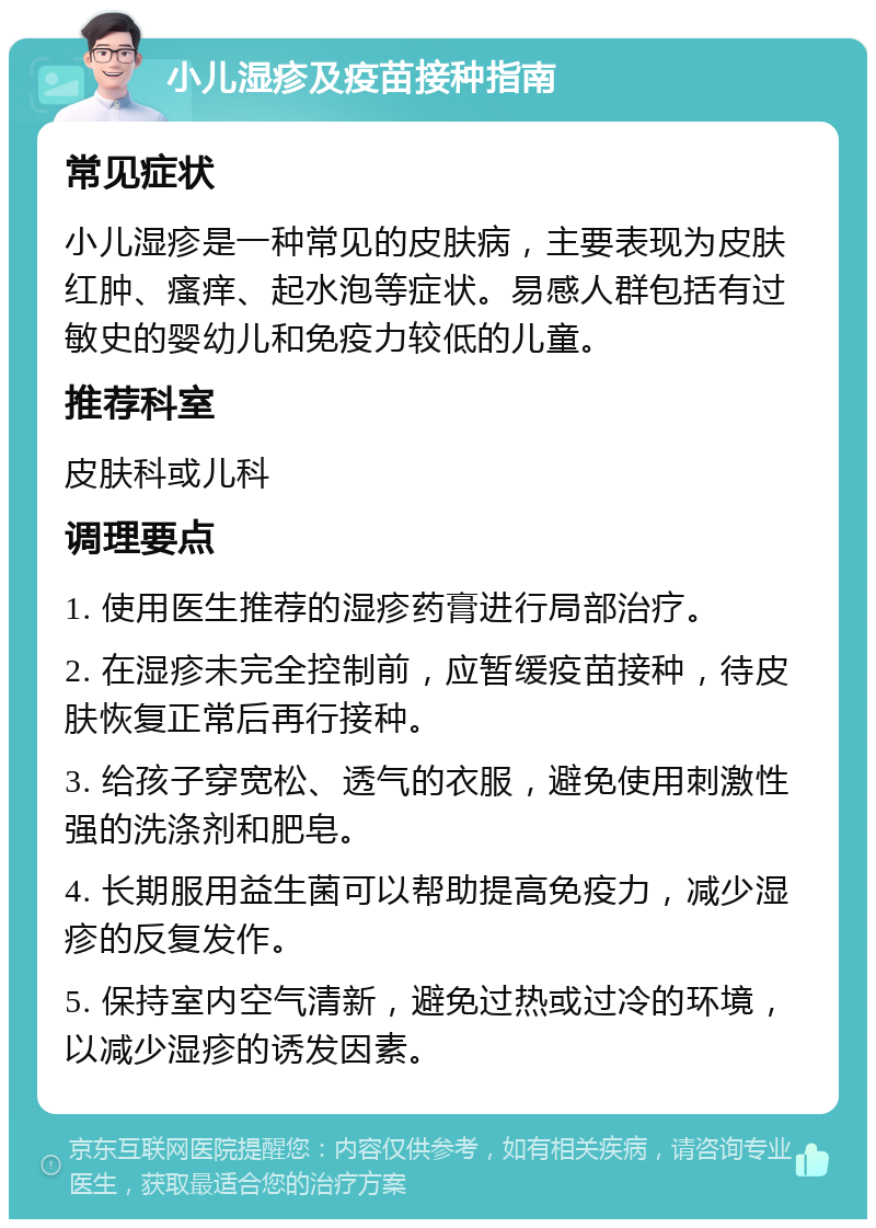 小儿湿疹及疫苗接种指南 常见症状 小儿湿疹是一种常见的皮肤病，主要表现为皮肤红肿、瘙痒、起水泡等症状。易感人群包括有过敏史的婴幼儿和免疫力较低的儿童。 推荐科室 皮肤科或儿科 调理要点 1. 使用医生推荐的湿疹药膏进行局部治疗。 2. 在湿疹未完全控制前，应暂缓疫苗接种，待皮肤恢复正常后再行接种。 3. 给孩子穿宽松、透气的衣服，避免使用刺激性强的洗涤剂和肥皂。 4. 长期服用益生菌可以帮助提高免疫力，减少湿疹的反复发作。 5. 保持室内空气清新，避免过热或过冷的环境，以减少湿疹的诱发因素。