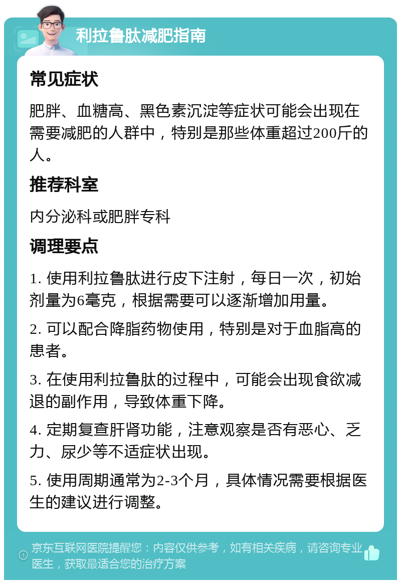 利拉鲁肽减肥指南 常见症状 肥胖、血糖高、黑色素沉淀等症状可能会出现在需要减肥的人群中，特别是那些体重超过200斤的人。 推荐科室 内分泌科或肥胖专科 调理要点 1. 使用利拉鲁肽进行皮下注射，每日一次，初始剂量为6毫克，根据需要可以逐渐增加用量。 2. 可以配合降脂药物使用，特别是对于血脂高的患者。 3. 在使用利拉鲁肽的过程中，可能会出现食欲减退的副作用，导致体重下降。 4. 定期复查肝肾功能，注意观察是否有恶心、乏力、尿少等不适症状出现。 5. 使用周期通常为2-3个月，具体情况需要根据医生的建议进行调整。