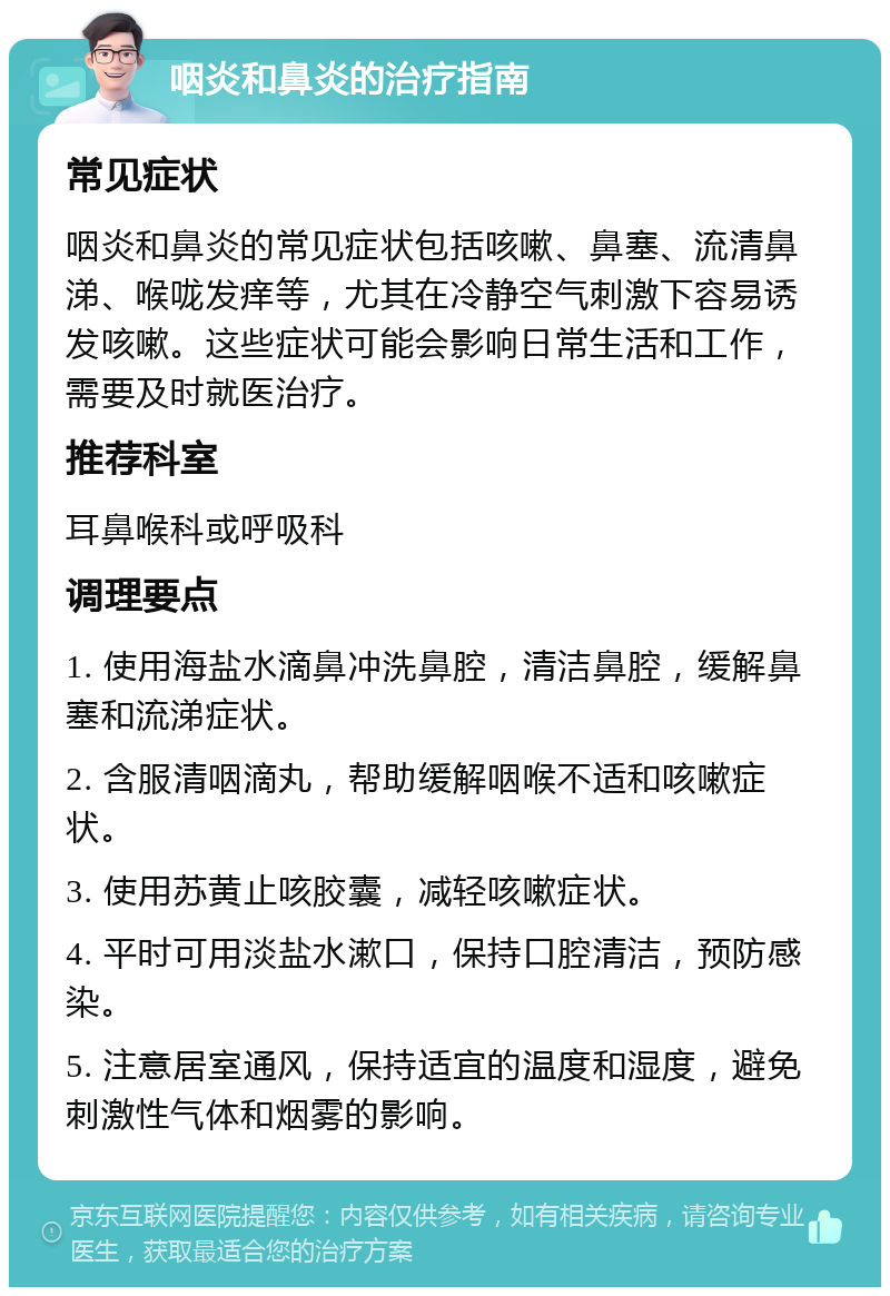 咽炎和鼻炎的治疗指南 常见症状 咽炎和鼻炎的常见症状包括咳嗽、鼻塞、流清鼻涕、喉咙发痒等，尤其在冷静空气刺激下容易诱发咳嗽。这些症状可能会影响日常生活和工作，需要及时就医治疗。 推荐科室 耳鼻喉科或呼吸科 调理要点 1. 使用海盐水滴鼻冲洗鼻腔，清洁鼻腔，缓解鼻塞和流涕症状。 2. 含服清咽滴丸，帮助缓解咽喉不适和咳嗽症状。 3. 使用苏黄止咳胶囊，减轻咳嗽症状。 4. 平时可用淡盐水漱口，保持口腔清洁，预防感染。 5. 注意居室通风，保持适宜的温度和湿度，避免刺激性气体和烟雾的影响。