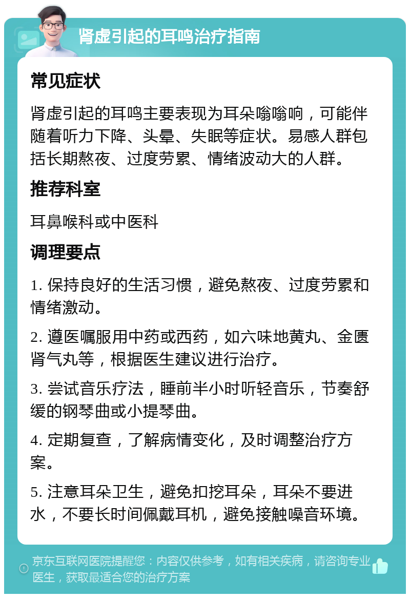 肾虚引起的耳鸣治疗指南 常见症状 肾虚引起的耳鸣主要表现为耳朵嗡嗡响，可能伴随着听力下降、头晕、失眠等症状。易感人群包括长期熬夜、过度劳累、情绪波动大的人群。 推荐科室 耳鼻喉科或中医科 调理要点 1. 保持良好的生活习惯，避免熬夜、过度劳累和情绪激动。 2. 遵医嘱服用中药或西药，如六味地黄丸、金匮肾气丸等，根据医生建议进行治疗。 3. 尝试音乐疗法，睡前半小时听轻音乐，节奏舒缓的钢琴曲或小提琴曲。 4. 定期复查，了解病情变化，及时调整治疗方案。 5. 注意耳朵卫生，避免扣挖耳朵，耳朵不要进水，不要长时间佩戴耳机，避免接触噪音环境。