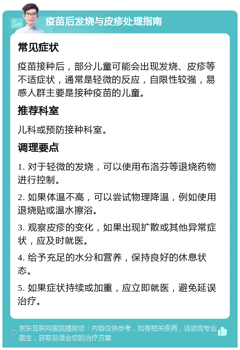 疫苗后发烧与皮疹处理指南 常见症状 疫苗接种后，部分儿童可能会出现发烧、皮疹等不适症状，通常是轻微的反应，自限性较强，易感人群主要是接种疫苗的儿童。 推荐科室 儿科或预防接种科室。 调理要点 1. 对于轻微的发烧，可以使用布洛芬等退烧药物进行控制。 2. 如果体温不高，可以尝试物理降温，例如使用退烧贴或温水擦浴。 3. 观察皮疹的变化，如果出现扩散或其他异常症状，应及时就医。 4. 给予充足的水分和营养，保持良好的休息状态。 5. 如果症状持续或加重，应立即就医，避免延误治疗。