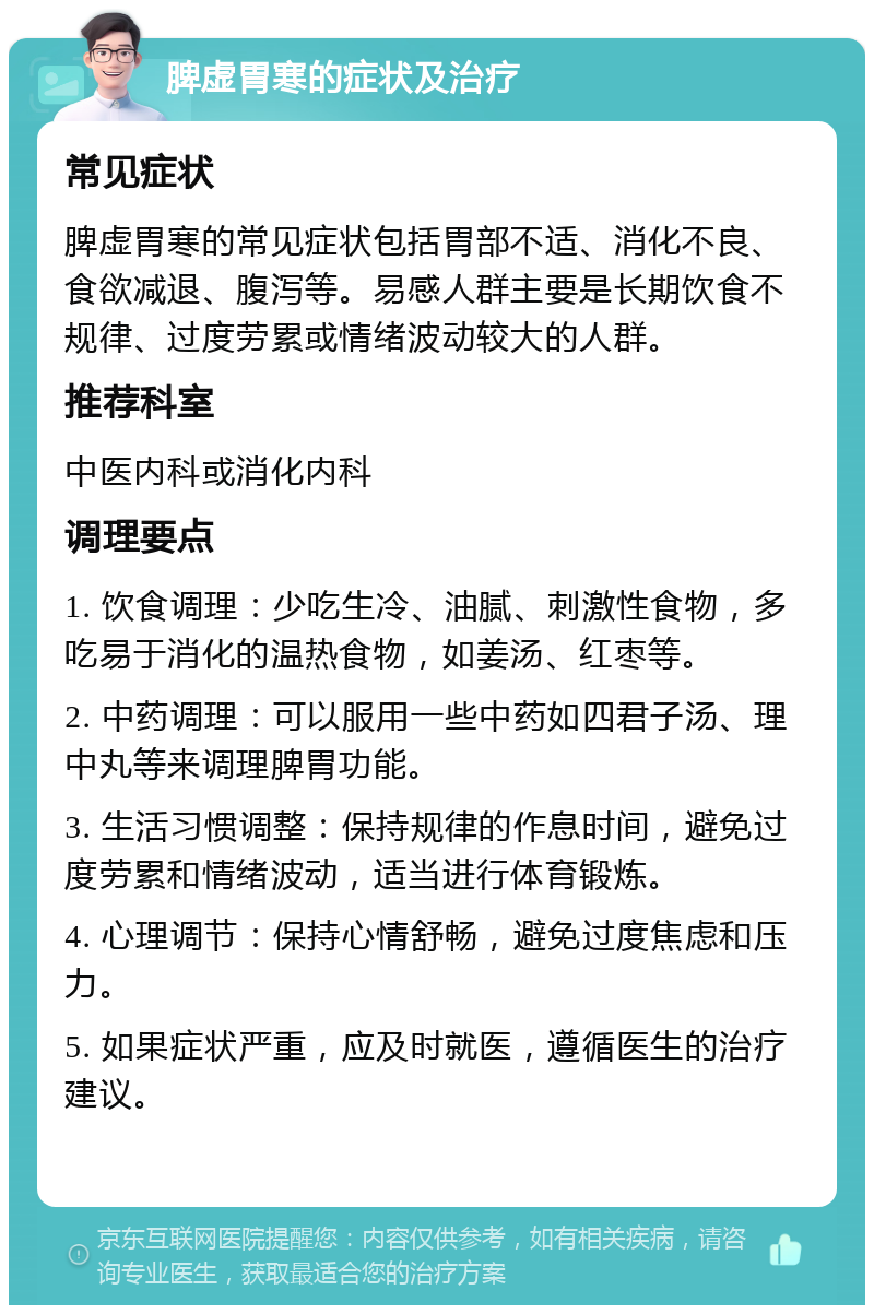 脾虚胃寒的症状及治疗 常见症状 脾虚胃寒的常见症状包括胃部不适、消化不良、食欲减退、腹泻等。易感人群主要是长期饮食不规律、过度劳累或情绪波动较大的人群。 推荐科室 中医内科或消化内科 调理要点 1. 饮食调理：少吃生冷、油腻、刺激性食物，多吃易于消化的温热食物，如姜汤、红枣等。 2. 中药调理：可以服用一些中药如四君子汤、理中丸等来调理脾胃功能。 3. 生活习惯调整：保持规律的作息时间，避免过度劳累和情绪波动，适当进行体育锻炼。 4. 心理调节：保持心情舒畅，避免过度焦虑和压力。 5. 如果症状严重，应及时就医，遵循医生的治疗建议。