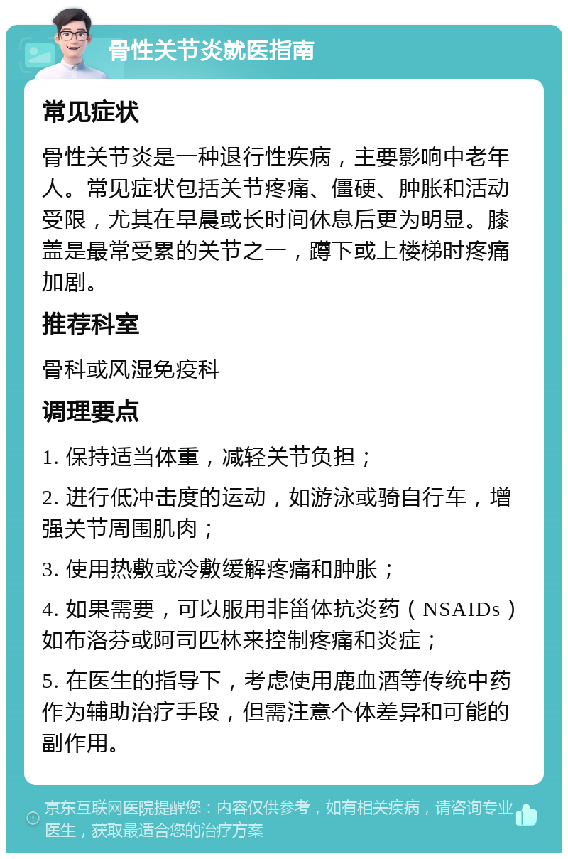 骨性关节炎就医指南 常见症状 骨性关节炎是一种退行性疾病，主要影响中老年人。常见症状包括关节疼痛、僵硬、肿胀和活动受限，尤其在早晨或长时间休息后更为明显。膝盖是最常受累的关节之一，蹲下或上楼梯时疼痛加剧。 推荐科室 骨科或风湿免疫科 调理要点 1. 保持适当体重，减轻关节负担； 2. 进行低冲击度的运动，如游泳或骑自行车，增强关节周围肌肉； 3. 使用热敷或冷敷缓解疼痛和肿胀； 4. 如果需要，可以服用非甾体抗炎药（NSAIDs）如布洛芬或阿司匹林来控制疼痛和炎症； 5. 在医生的指导下，考虑使用鹿血酒等传统中药作为辅助治疗手段，但需注意个体差异和可能的副作用。