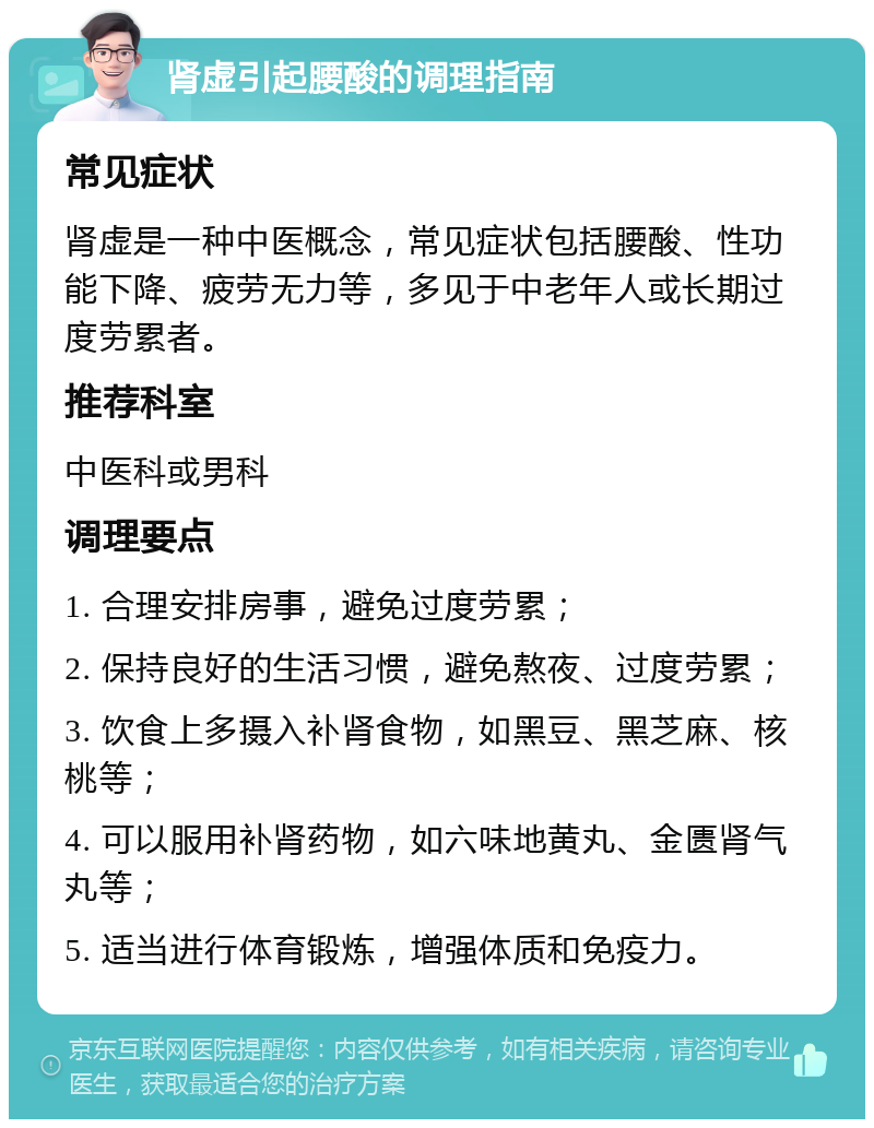 肾虚引起腰酸的调理指南 常见症状 肾虚是一种中医概念，常见症状包括腰酸、性功能下降、疲劳无力等，多见于中老年人或长期过度劳累者。 推荐科室 中医科或男科 调理要点 1. 合理安排房事，避免过度劳累； 2. 保持良好的生活习惯，避免熬夜、过度劳累； 3. 饮食上多摄入补肾食物，如黑豆、黑芝麻、核桃等； 4. 可以服用补肾药物，如六味地黄丸、金匮肾气丸等； 5. 适当进行体育锻炼，增强体质和免疫力。