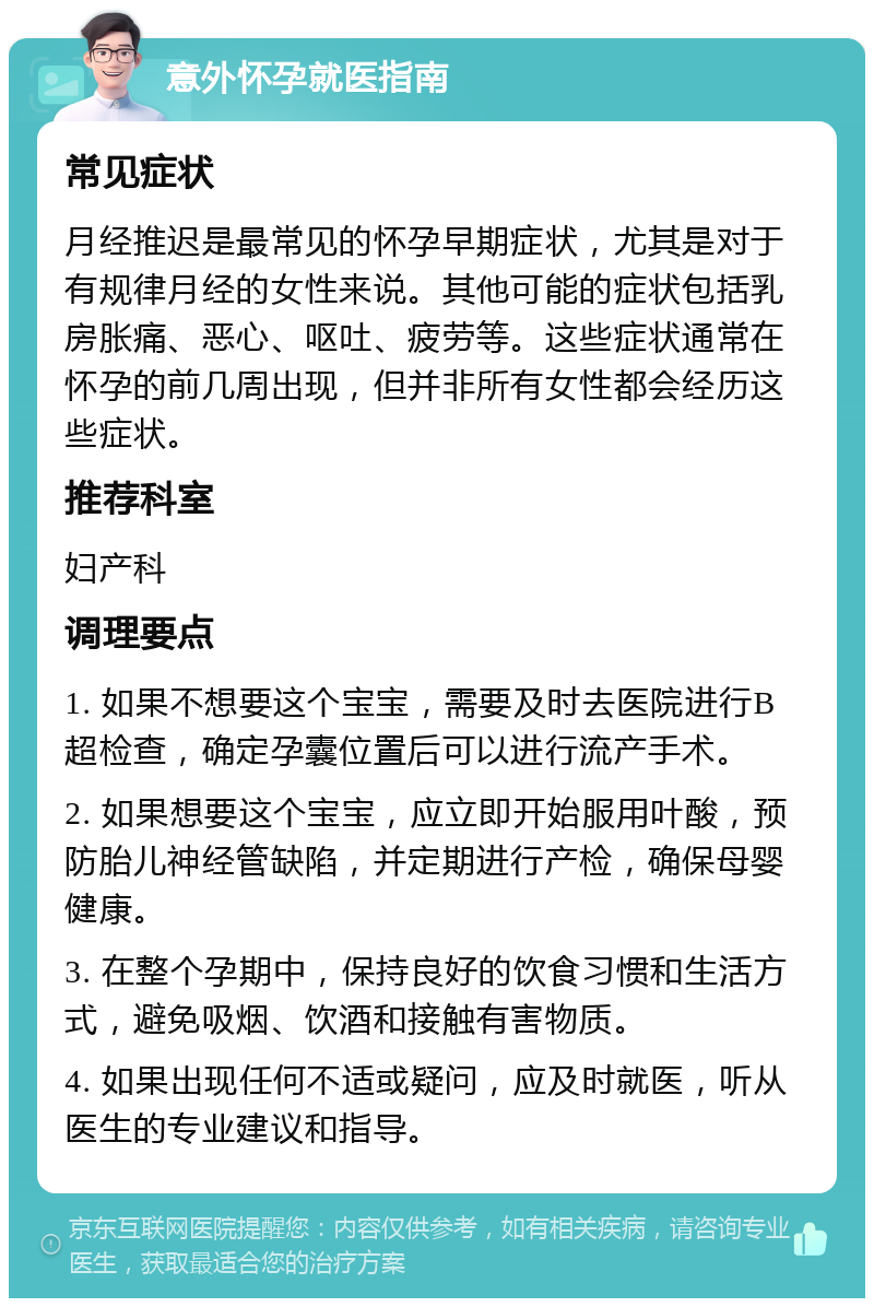 意外怀孕就医指南 常见症状 月经推迟是最常见的怀孕早期症状，尤其是对于有规律月经的女性来说。其他可能的症状包括乳房胀痛、恶心、呕吐、疲劳等。这些症状通常在怀孕的前几周出现，但并非所有女性都会经历这些症状。 推荐科室 妇产科 调理要点 1. 如果不想要这个宝宝，需要及时去医院进行B超检查，确定孕囊位置后可以进行流产手术。 2. 如果想要这个宝宝，应立即开始服用叶酸，预防胎儿神经管缺陷，并定期进行产检，确保母婴健康。 3. 在整个孕期中，保持良好的饮食习惯和生活方式，避免吸烟、饮酒和接触有害物质。 4. 如果出现任何不适或疑问，应及时就医，听从医生的专业建议和指导。