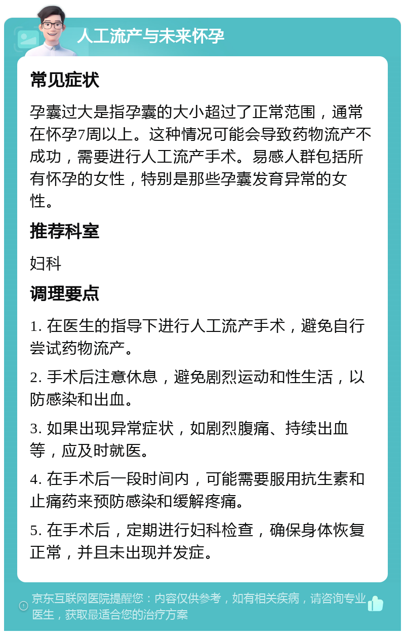 人工流产与未来怀孕 常见症状 孕囊过大是指孕囊的大小超过了正常范围，通常在怀孕7周以上。这种情况可能会导致药物流产不成功，需要进行人工流产手术。易感人群包括所有怀孕的女性，特别是那些孕囊发育异常的女性。 推荐科室 妇科 调理要点 1. 在医生的指导下进行人工流产手术，避免自行尝试药物流产。 2. 手术后注意休息，避免剧烈运动和性生活，以防感染和出血。 3. 如果出现异常症状，如剧烈腹痛、持续出血等，应及时就医。 4. 在手术后一段时间内，可能需要服用抗生素和止痛药来预防感染和缓解疼痛。 5. 在手术后，定期进行妇科检查，确保身体恢复正常，并且未出现并发症。