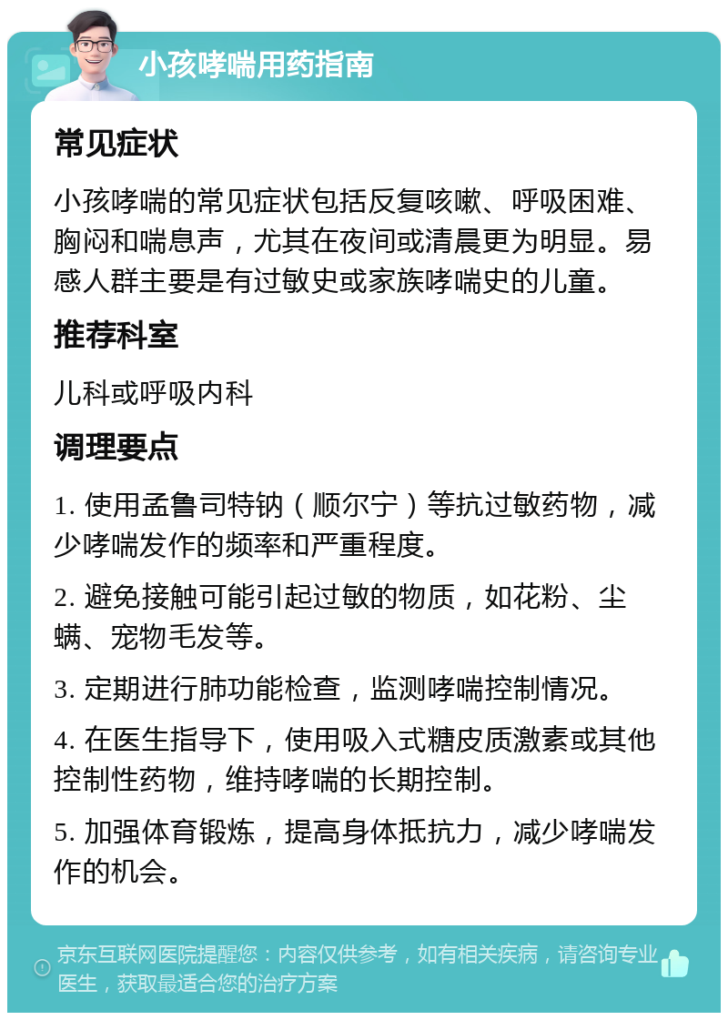 小孩哮喘用药指南 常见症状 小孩哮喘的常见症状包括反复咳嗽、呼吸困难、胸闷和喘息声，尤其在夜间或清晨更为明显。易感人群主要是有过敏史或家族哮喘史的儿童。 推荐科室 儿科或呼吸内科 调理要点 1. 使用孟鲁司特钠（顺尔宁）等抗过敏药物，减少哮喘发作的频率和严重程度。 2. 避免接触可能引起过敏的物质，如花粉、尘螨、宠物毛发等。 3. 定期进行肺功能检查，监测哮喘控制情况。 4. 在医生指导下，使用吸入式糖皮质激素或其他控制性药物，维持哮喘的长期控制。 5. 加强体育锻炼，提高身体抵抗力，减少哮喘发作的机会。